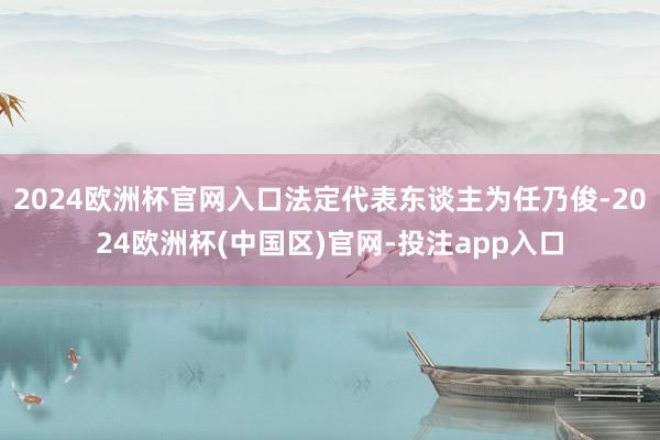 2024欧洲杯官网入口法定代表东谈主为任乃俊-2024欧洲杯(中国区)官网-投注app入口