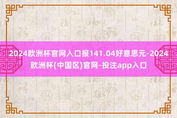 2024欧洲杯官网入口报141.04好意思元-2024欧洲杯(中国区)官网-投注app入口