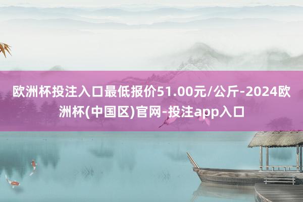 欧洲杯投注入口最低报价51.00元/公斤-2024欧洲杯(中国区)官网-投注app入口