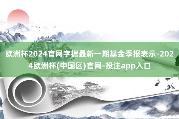 欧洲杯2024官网字据最新一期基金季报表示-2024欧洲杯(中国区)官网-投注app入口