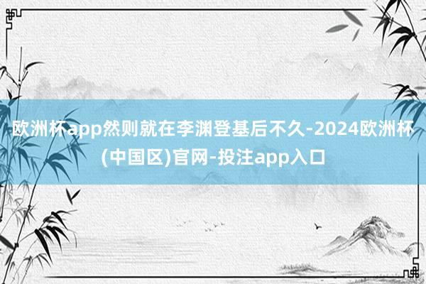 欧洲杯app然则就在李渊登基后不久-2024欧洲杯(中国区)官网-投注app入口