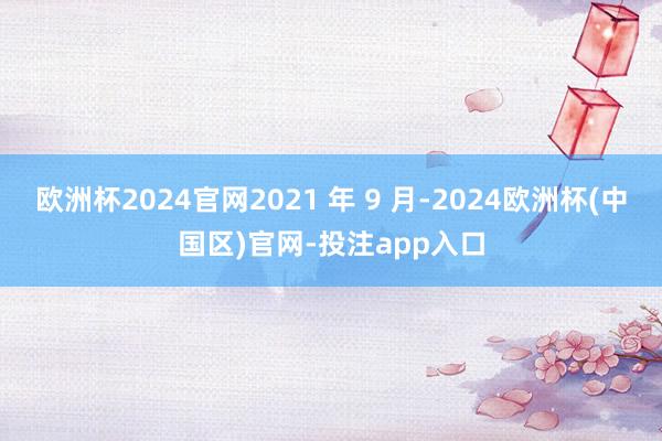 欧洲杯2024官网2021 年 9 月-2024欧洲杯(中国区)官网-投注app入口