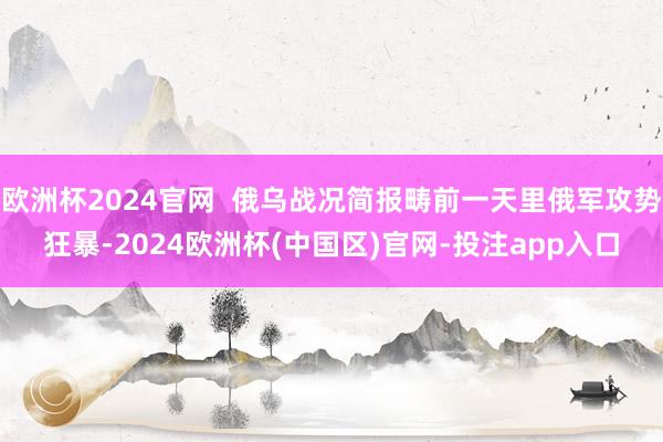 欧洲杯2024官网  俄乌战况简报畴前一天里俄军攻势狂暴-2024欧洲杯(中国区)官网-投注app入口