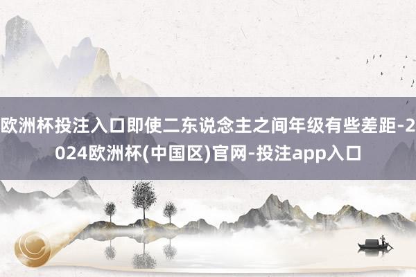 欧洲杯投注入口即使二东说念主之间年级有些差距-2024欧洲杯(中国区)官网-投注app入口