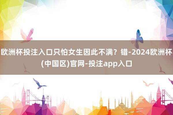 欧洲杯投注入口只怕女生因此不满？错-2024欧洲杯(中国区)官网-投注app入口