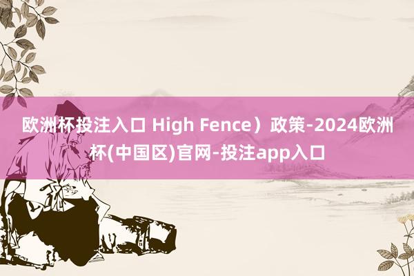 欧洲杯投注入口 High Fence）政策-2024欧洲杯(中国区)官网-投注app入口