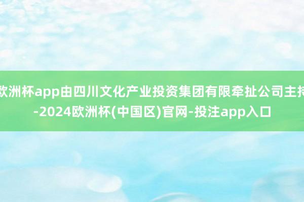 欧洲杯app由四川文化产业投资集团有限牵扯公司主持-2024欧洲杯(中国区)官网-投注app入口