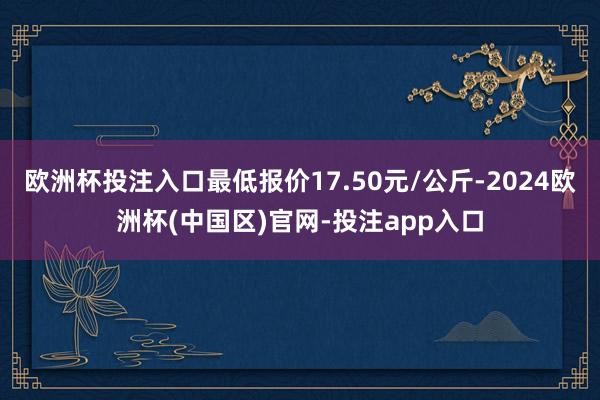 欧洲杯投注入口最低报价17.50元/公斤-2024欧洲杯(中国区)官网-投注app入口