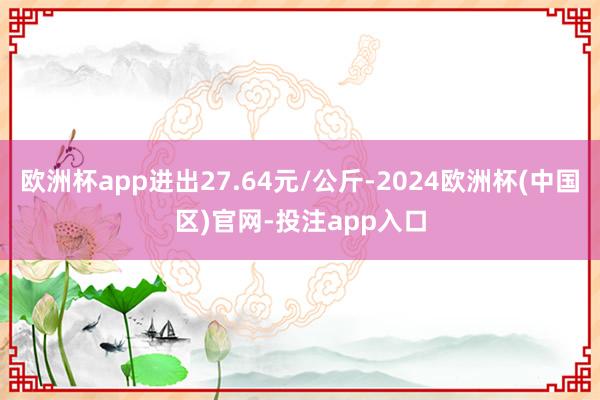 欧洲杯app进出27.64元/公斤-2024欧洲杯(中国区)官网-投注app入口