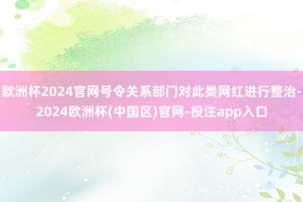 欧洲杯2024官网号令关系部门对此类网红进行整治-2024欧洲杯(中国区)官网-投注app入口