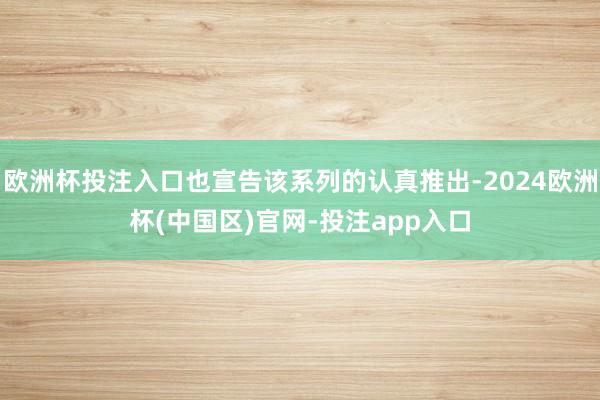 欧洲杯投注入口也宣告该系列的认真推出-2024欧洲杯(中国区)官网-投注app入口