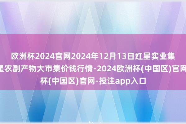 欧洲杯2024官网2024年12月13日红星实业集团有限公司红星农副产物大市集价钱行情-2024欧洲杯(中国区)官网-投注app入口