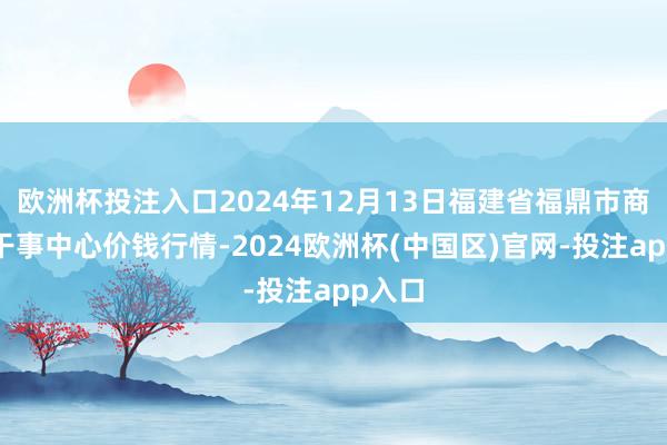 欧洲杯投注入口2024年12月13日福建省福鼎市商贸业干事中心价钱行情-2024欧洲杯(中国区)官网-投注app入口