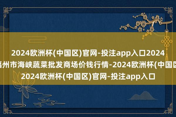 2024欧洲杯(中国区)官网-投注app入口2024年12月13日福建省福州市海峡蔬菜批发商场价钱行情-2024欧洲杯(中国区)官网-投注app入口