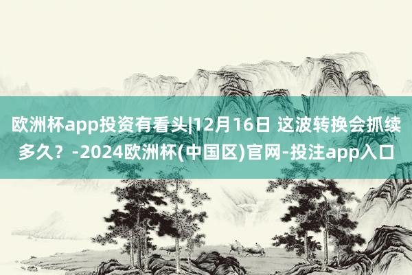 欧洲杯app投资有看头|12月16日 这波转换会抓续多久？-2024欧洲杯(中国区)官网-投注app入口