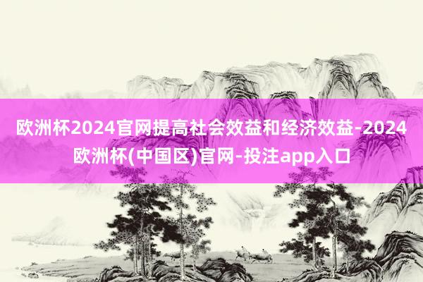 欧洲杯2024官网提高社会效益和经济效益-2024欧洲杯(中国区)官网-投注app入口