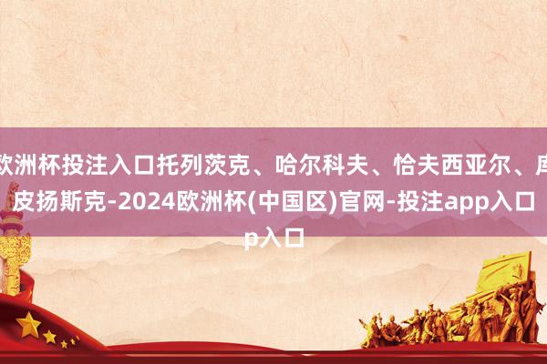 欧洲杯投注入口托列茨克、哈尔科夫、恰夫西亚尔、库皮扬斯克-2024欧洲杯(中国区)官网-投注app入口