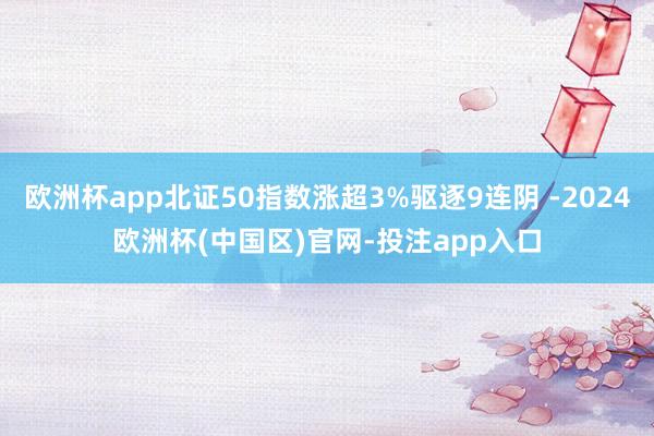 欧洲杯app北证50指数涨超3%驱逐9连阴 -2024欧洲杯(中国区)官网-投注app入口