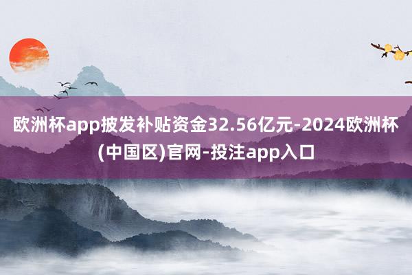 欧洲杯app披发补贴资金32.56亿元-2024欧洲杯(中国区)官网-投注app入口