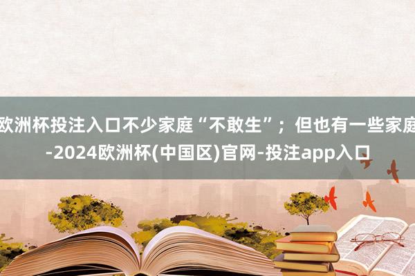 欧洲杯投注入口不少家庭“不敢生”；但也有一些家庭-2024欧洲杯(中国区)官网-投注app入口