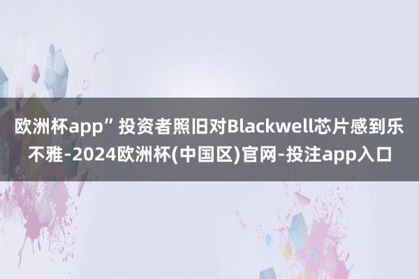 欧洲杯app”投资者照旧对Blackwell芯片感到乐不雅-2024欧洲杯(中国区)官网-投注app入口