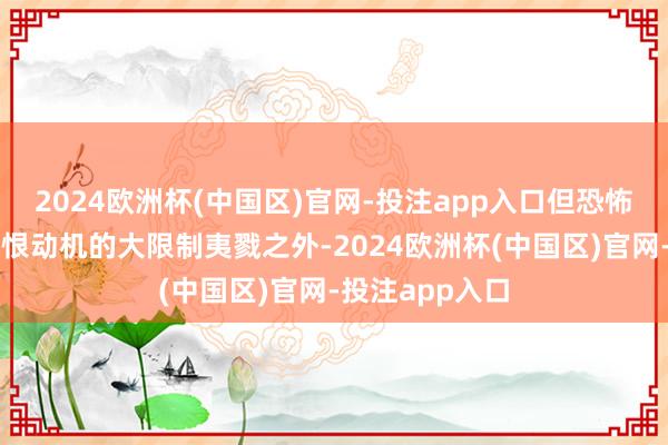 2024欧洲杯(中国区)官网-投注app入口但恐怖目的和出于仇恨动机的大限制夷戮之外-2024欧洲杯(中国区)官网-投注app入口