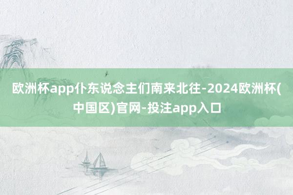 欧洲杯app仆东说念主们南来北往-2024欧洲杯(中国区)官网-投注app入口