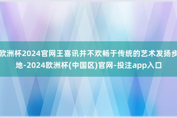 欧洲杯2024官网王喜讯并不欢畅于传统的艺术发扬步地-2024欧洲杯(中国区)官网-投注app入口