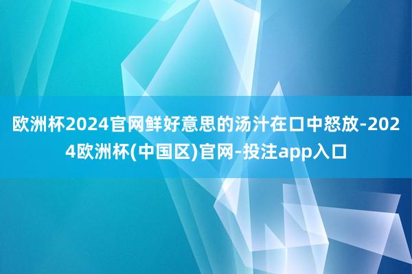 欧洲杯2024官网鲜好意思的汤汁在口中怒放-2024欧洲杯(中国区)官网-投注app入口