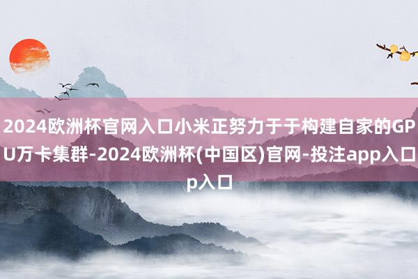 2024欧洲杯官网入口小米正努力于于构建自家的GPU万卡集群-2024欧洲杯(中国区)官网-投注app入口