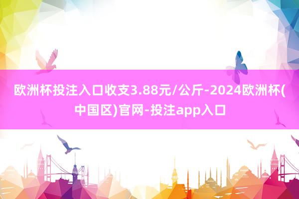 欧洲杯投注入口收支3.88元/公斤-2024欧洲杯(中国区)官网-投注app入口