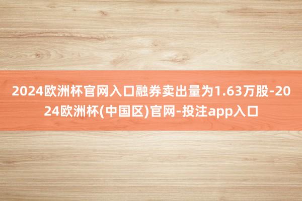 2024欧洲杯官网入口融券卖出量为1.63万股-2024欧洲杯(中国区)官网-投注app入口