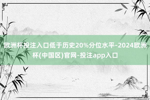 欧洲杯投注入口低于历史20%分位水平-2024欧洲杯(中国区)官网-投注app入口