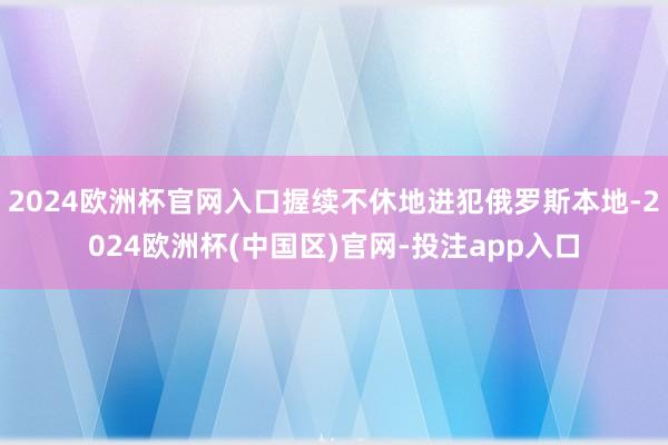 2024欧洲杯官网入口握续不休地进犯俄罗斯本地-2024欧洲杯(中国区)官网-投注app入口