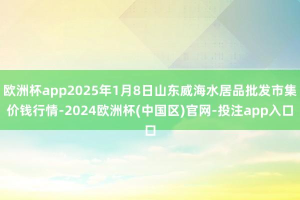 欧洲杯app2025年1月8日山东威海水居品批发市集价钱行情-2024欧洲杯(中国区)官网-投注app入口