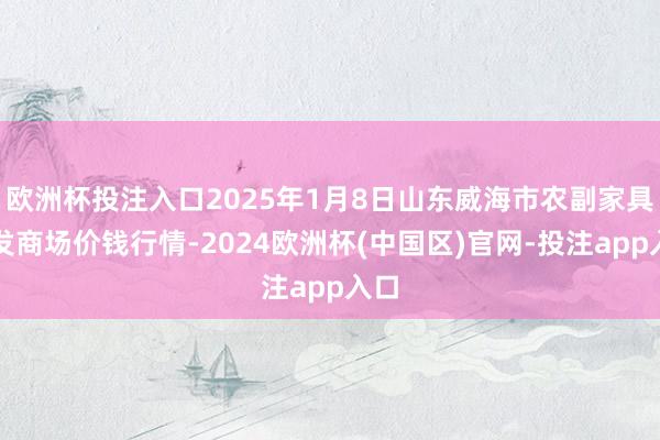 欧洲杯投注入口2025年1月8日山东威海市农副家具批发商场价钱行情-2024欧洲杯(中国区)官网-投注app入口