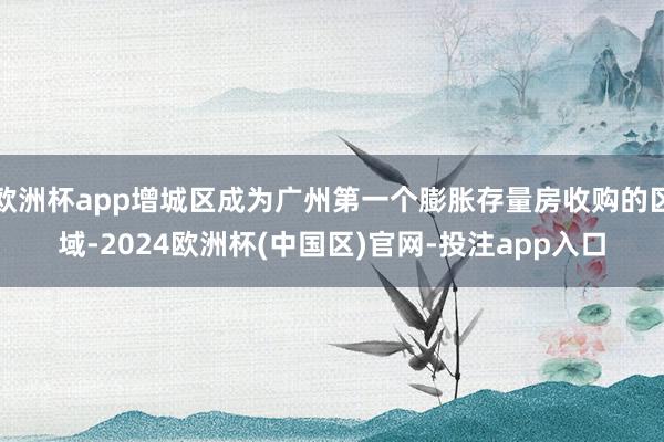 欧洲杯app增城区成为广州第一个膨胀存量房收购的区域-2024欧洲杯(中国区)官网-投注app入口