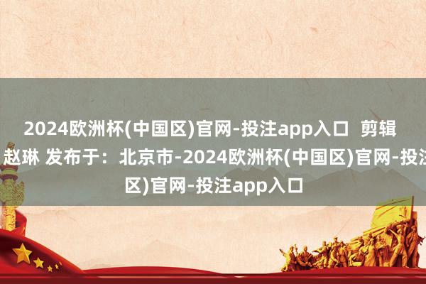 2024欧洲杯(中国区)官网-投注app入口  剪辑 张牵 校对 赵琳 发布于：北京市-2024欧洲杯(中国区)官网-投注app入口