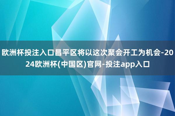 欧洲杯投注入口昌平区将以这次聚会开工为机会-2024欧洲杯(中国区)官网-投注app入口