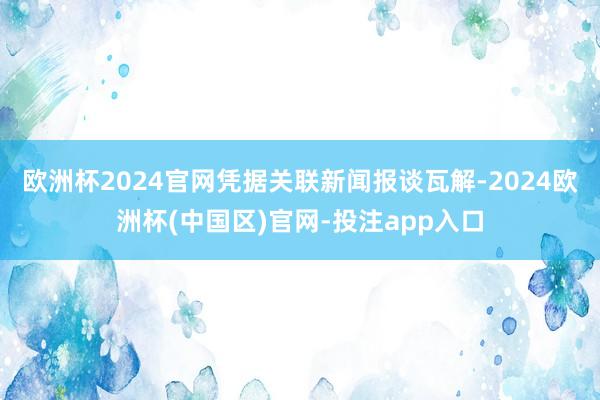 欧洲杯2024官网凭据关联新闻报谈瓦解-2024欧洲杯(中国区)官网-投注app入口