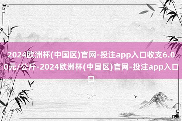 2024欧洲杯(中国区)官网-投注app入口收支6.00元/公斤-2024欧洲杯(中国区)官网-投注app入口