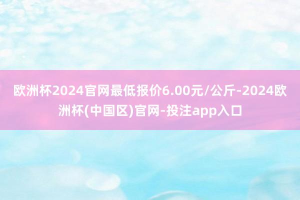 欧洲杯2024官网最低报价6.00元/公斤-2024欧洲杯(中国区)官网-投注app入口