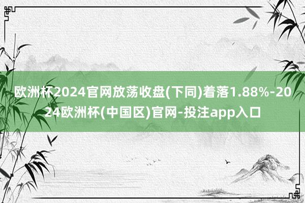 欧洲杯2024官网放荡收盘(下同)着落1.88%-2024欧洲杯(中国区)官网-投注app入口