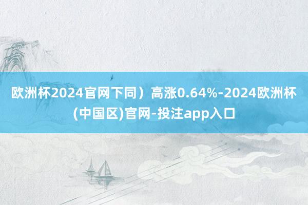 欧洲杯2024官网下同）高涨0.64%-2024欧洲杯(中国区)官网-投注app入口