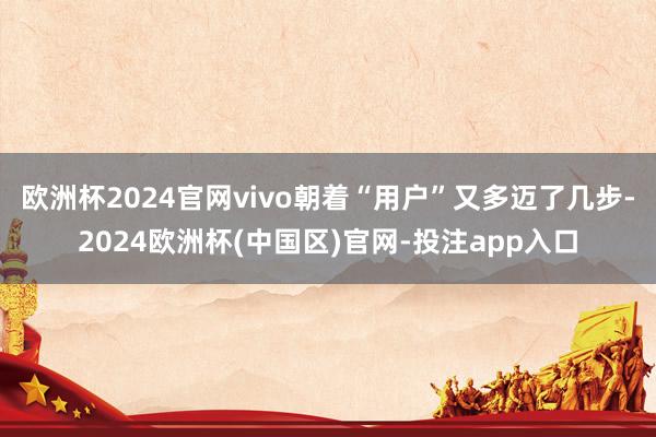 欧洲杯2024官网vivo朝着“用户”又多迈了几步-2024欧洲杯(中国区)官网-投注app入口