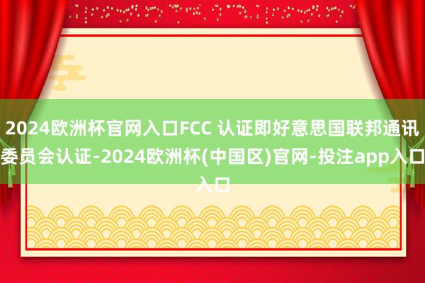 2024欧洲杯官网入口FCC 认证即好意思国联邦通讯委员会认证-2024欧洲杯(中国区)官网-投注app入口