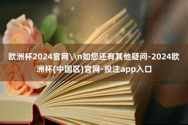 欧洲杯2024官网\n如您还有其他疑问-2024欧洲杯(中国区)官网-投注app入口