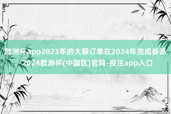 欧洲杯app2023年的大额订单在2024年完成委派-2024欧洲杯(中国区)官网-投注app入口