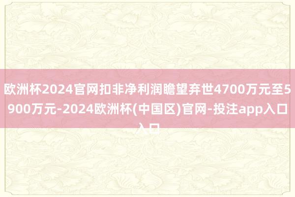 欧洲杯2024官网扣非净利润瞻望弃世4700万元至5900万元-2024欧洲杯(中国区)官网-投注app入口