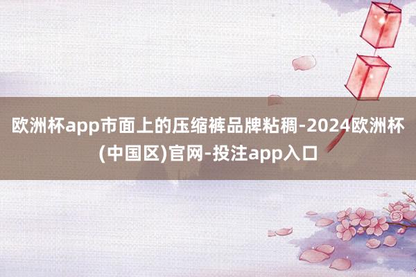 欧洲杯app市面上的压缩裤品牌粘稠-2024欧洲杯(中国区)官网-投注app入口